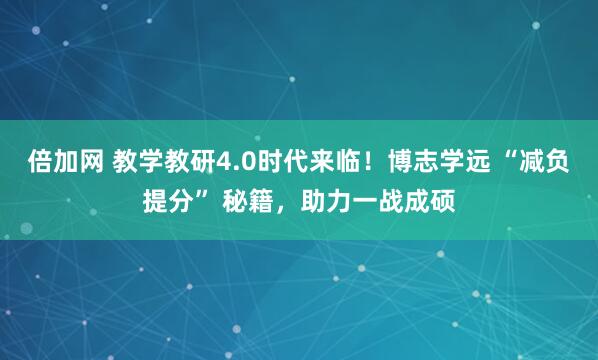 倍加网 教学教研4.0时代来临！博志学远 “减负提分” 秘籍，助力一战成硕