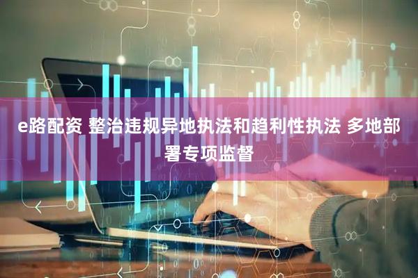 e路配资 整治违规异地执法和趋利性执法 多地部署专项监督