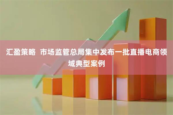 汇盈策略  市场监管总局集中发布一批直播电商领域典型案例