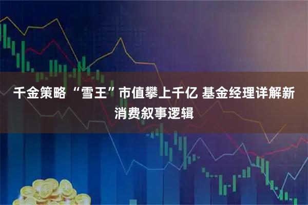 千金策略 “雪王”市值攀上千亿 基金经理详解新消费叙事逻辑