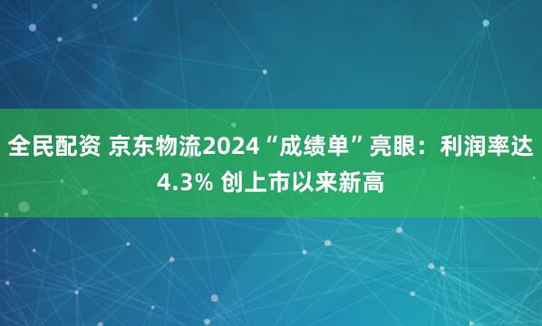 全民配资 京东物流2024“成绩单”亮眼：利润率达4.3% 创上市以来新高