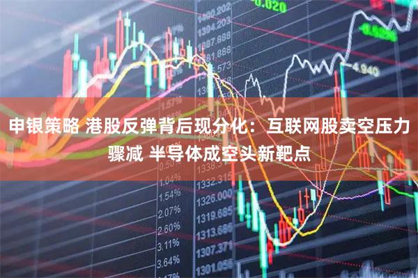 申银策略 港股反弹背后现分化：互联网股卖空压力骤减 半导体成空头新靶点