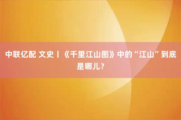中联亿配 文史丨《千里江山图》中的“江山”到底是哪儿？