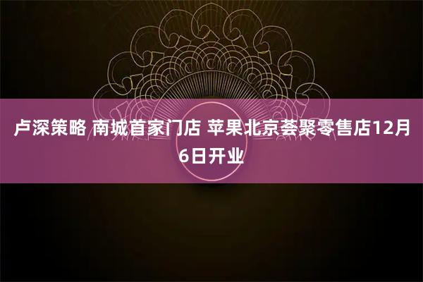 卢深策略 南城首家门店 苹果北京荟聚零售店12月6日开业