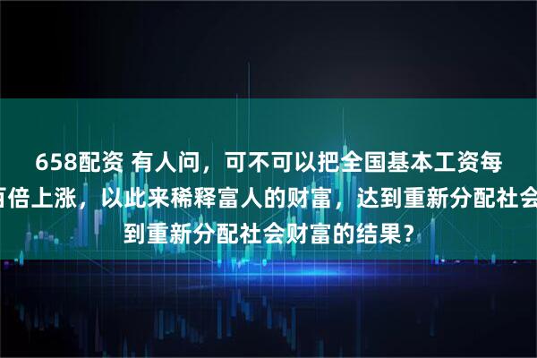 658配资 有人问，可不可以把全国基本工资每年十倍甚至百倍上涨，以此来稀释富人的财富，达到重新分配社会财富的结果？