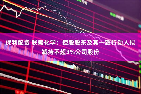 保利配资 联盛化学：控股股东及其一致行动人拟减持不超3%公司股份
