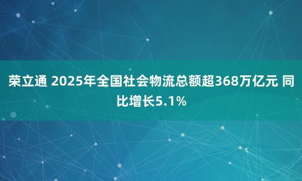 荣立通 2025年全国社会物流总额超368万亿元 同比增长5.1%