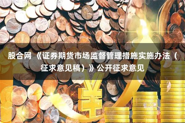 股合网 《证券期货市场监督管理措施实施办法（征求意见稿）》公开征求意见
