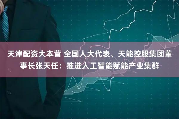 天津配资大本营 全国人大代表、天能控股集团董事长张天任：推进人工智能赋能产业集群