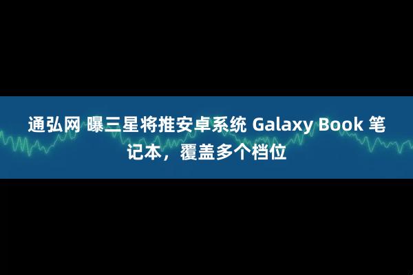 通弘网 曝三星将推安卓系统 Galaxy Book 笔记本，覆盖多个档位