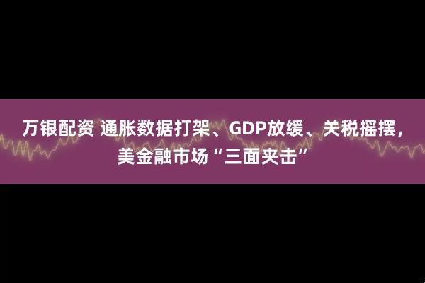 万银配资 通胀数据打架、GDP放缓、关税摇摆，美金融市场“三面夹击”
