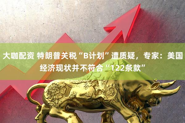 大咖配资 特朗普关税“B计划”遭质疑，专家：美国经济现状并不符合“122条款”