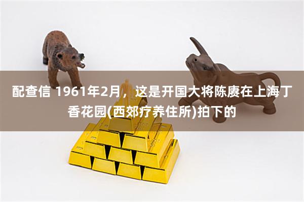 配查信 1961年2月，这是开国大将陈赓在上海丁香花园(西郊疗养住所)拍下的